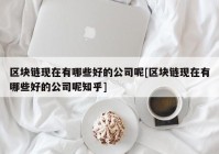 区块链现在有哪些好的公司呢[区块链现在有哪些好的公司呢知乎]